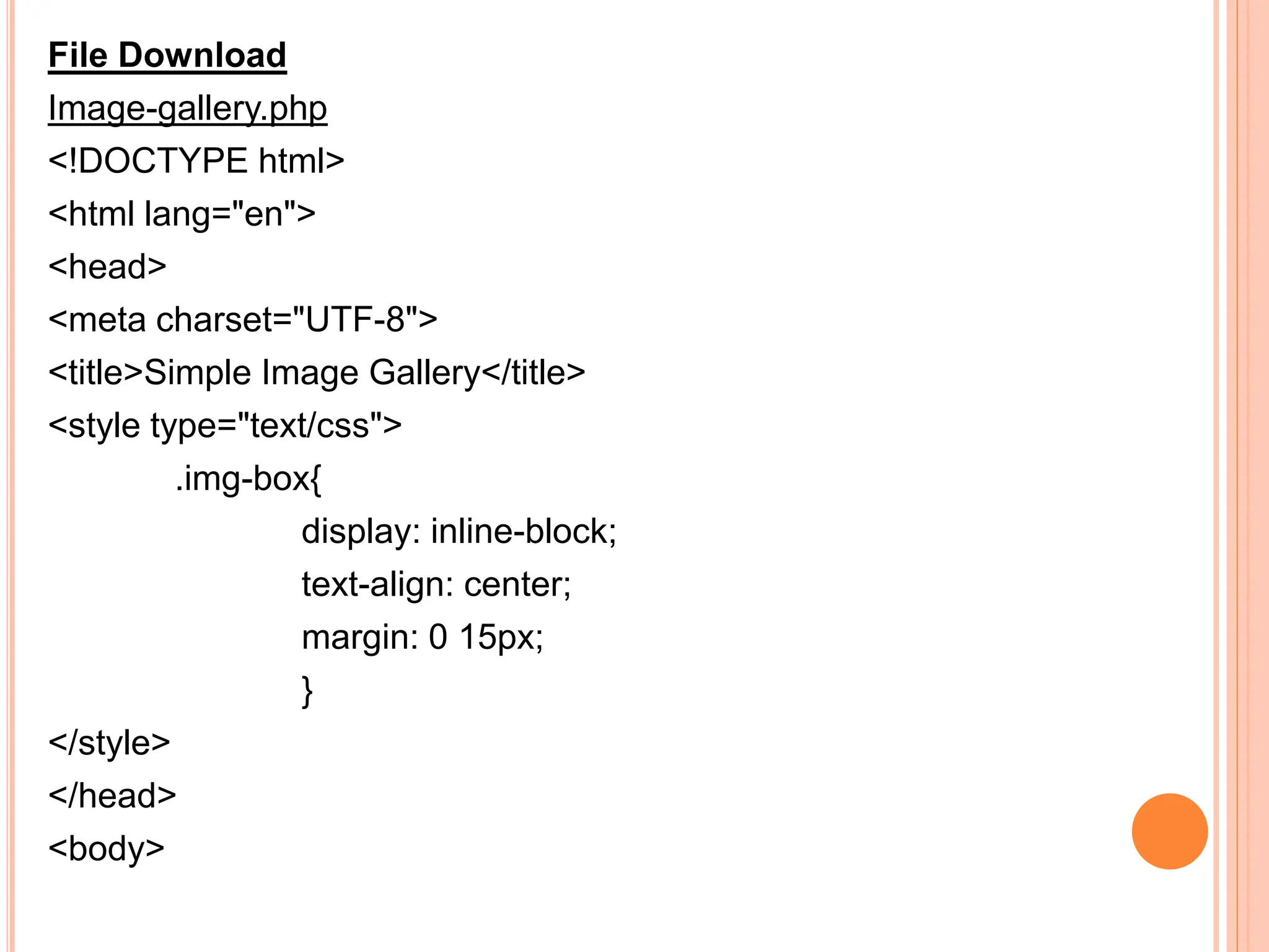File Download
Image-gallery.php
<!DOCTYPE html>
<html lang="en">
<head>
<meta charset="UTF-8">
<title>Simple Image Gallery</title>
<style type="text/css">
.img-box{
display: inline-block;
text-align: center;
margin: 0 15px;
}
</style>
</head>
<body>
 