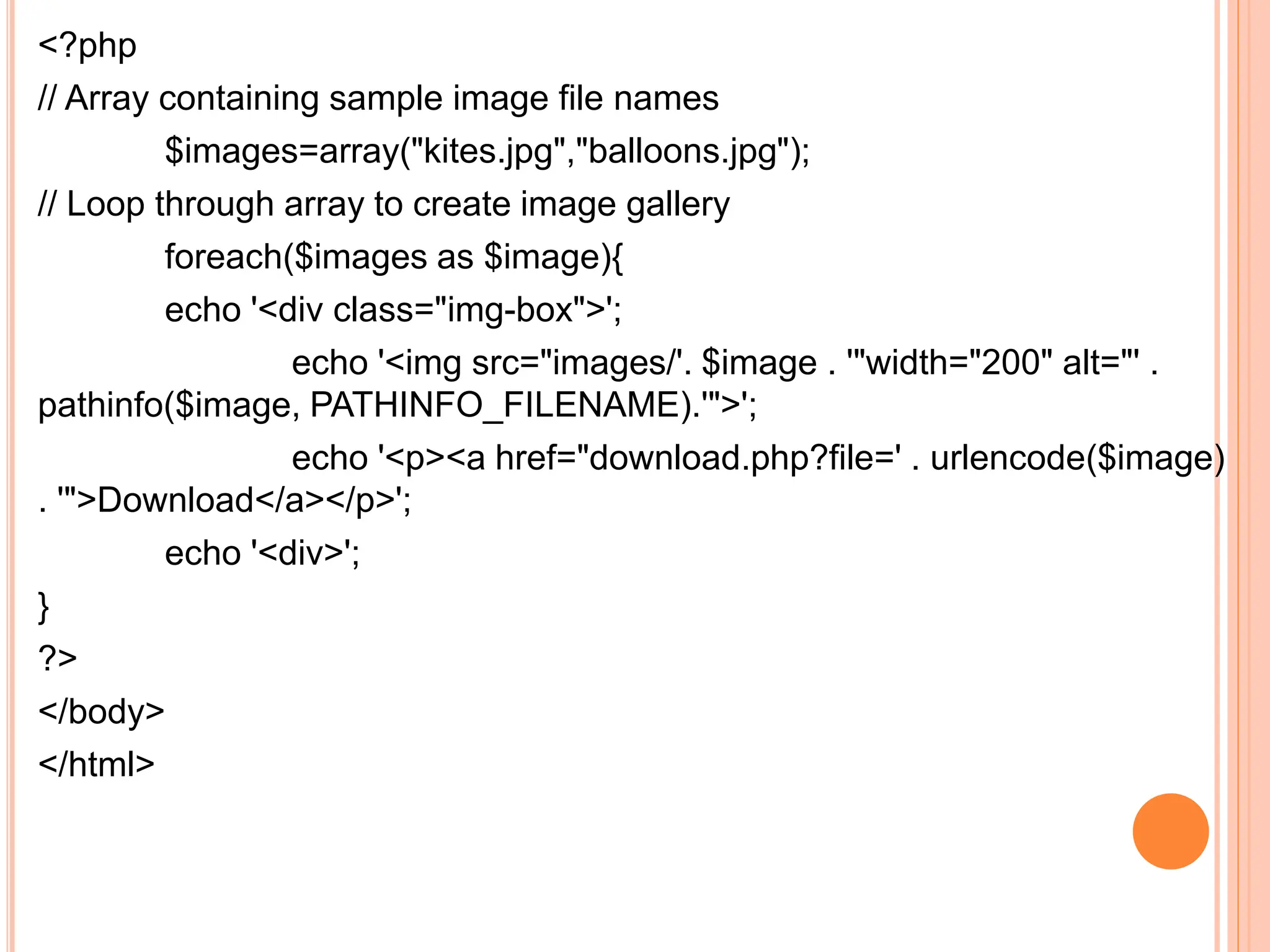 <?php
// Array containing sample image file names
$images=array("kites.jpg","balloons.jpg");
// Loop through array to create image gallery
foreach($images as $image){
echo '<div class="img-box">';
echo '<img src="images/'. $image . '"width="200" alt="' .
pathinfo($image, PATHINFO_FILENAME).'">';
echo '<p><a href="download.php?file=' . urlencode($image)
. '">Download</a></p>';
echo '<div>';
}
?>
</body>
</html>
 