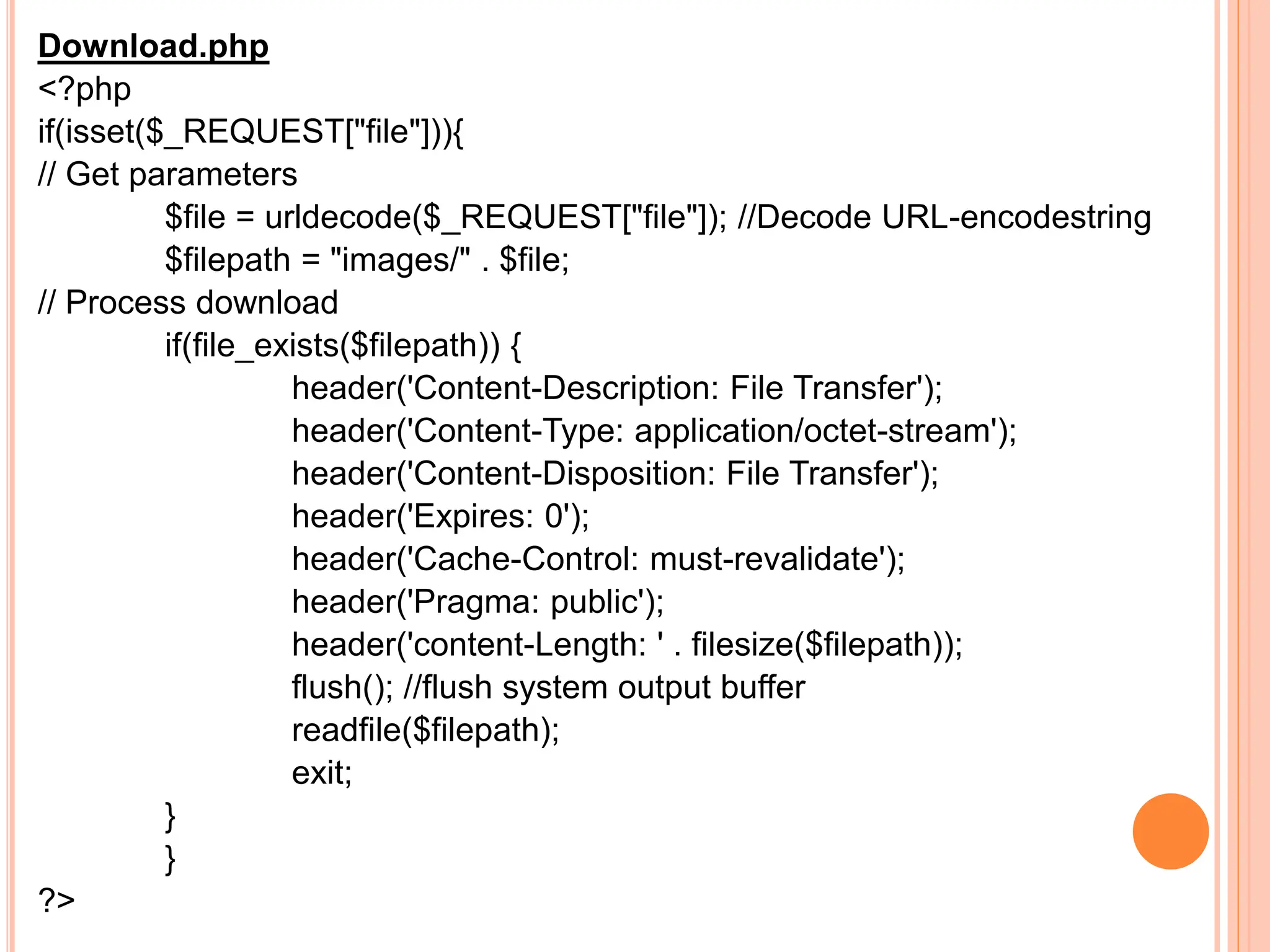 Download.php
<?php
if(isset($_REQUEST["file"])){
// Get parameters
$file = urldecode($_REQUEST["file"]); //Decode URL-encodestring
$filepath = "images/" . $file;
// Process download
if(file_exists($filepath)) {
header('Content-Description: File Transfer');
header('Content-Type: application/octet-stream');
header('Content-Disposition: File Transfer');
header('Expires: 0');
header('Cache-Control: must-revalidate');
header('Pragma: public');
header('content-Length: ' . filesize($filepath));
flush(); //flush system output buffer
readfile($filepath);
exit;
}
}
?>
 