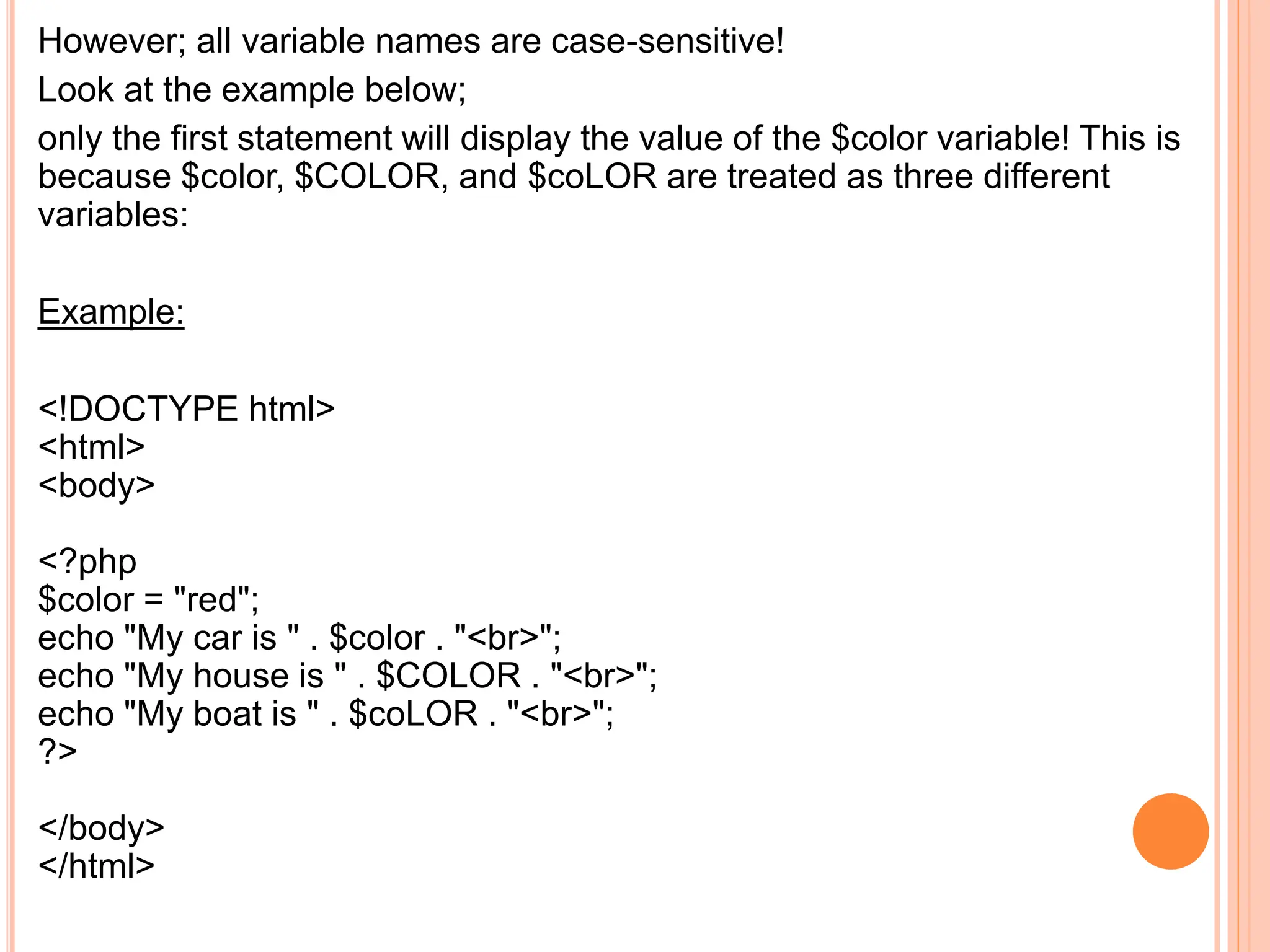 However; all variable names are case-sensitive!
Look at the example below;
only the first statement will display the value of the $color variable! This is
because $color, $COLOR, and $coLOR are treated as three different
variables:
Example:
<!DOCTYPE html>
<html>
<body>
<?php
$color = "red";
echo "My car is " . $color . "<br>";
echo "My house is " . $COLOR . "<br>";
echo "My boat is " . $coLOR . "<br>";
?>
</body>
</html>
 