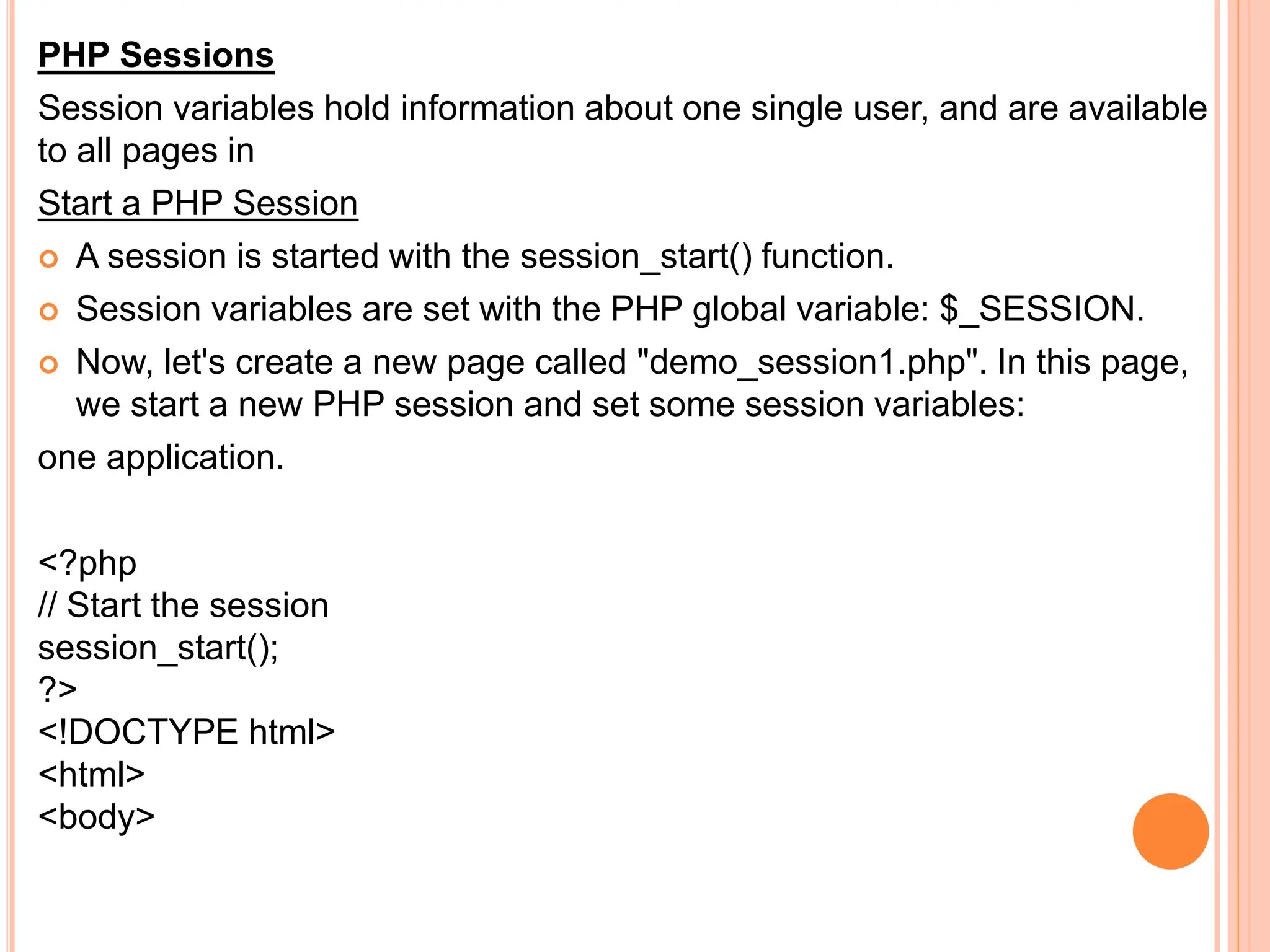 PHP Sessions
Session variables hold information about one single user, and are available
to all pages in
Start a PHP Session
 A session is started with the session_start() function.
 Session variables are set with the PHP global variable: $_SESSION.
 Now, let's create a new page called "demo_session1.php". In this page,
we start a new PHP session and set some session variables:
one application.
<?php
// Start the session
session_start();
?>
<!DOCTYPE html>
<html>
<body>
 