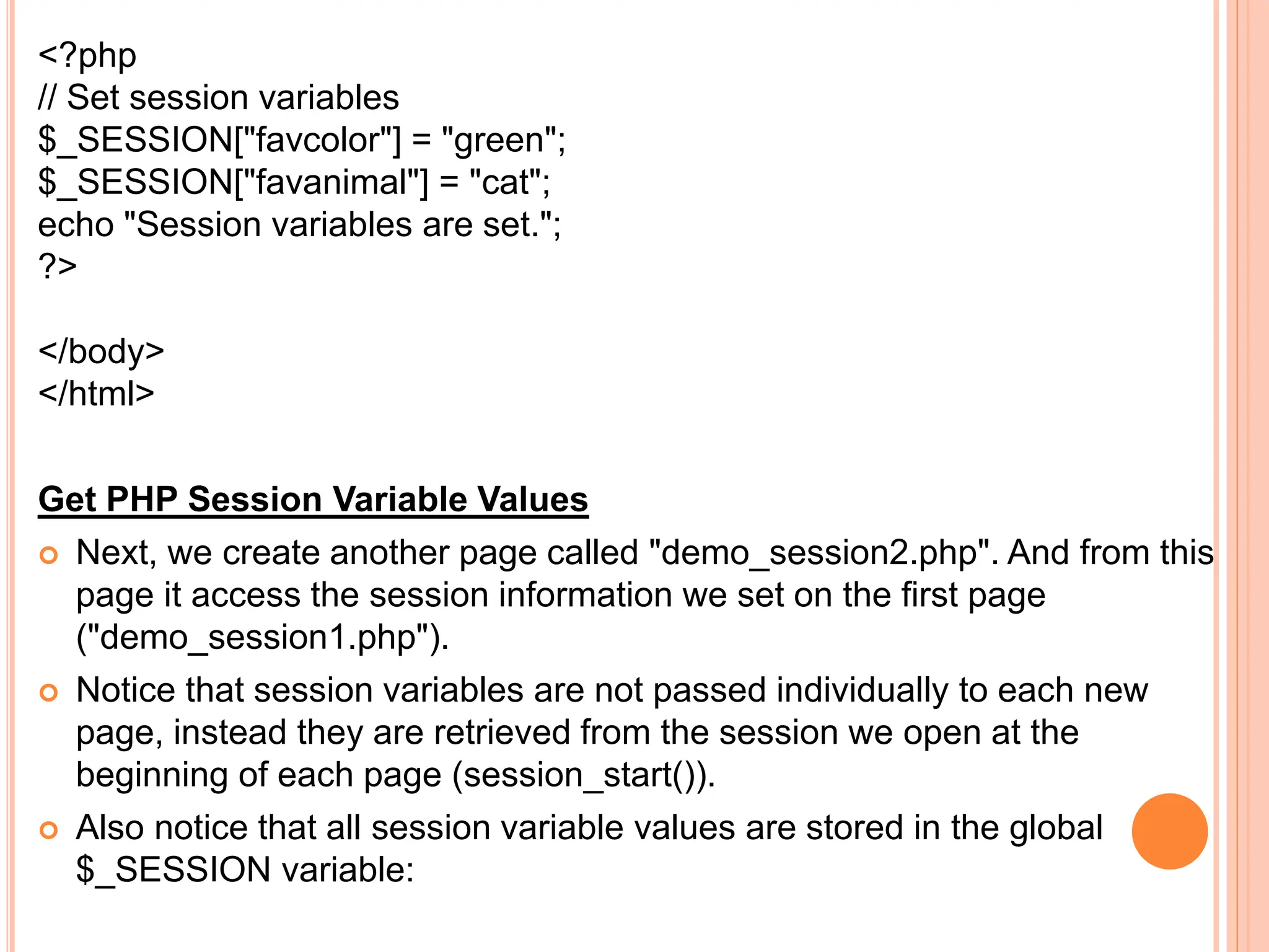 <?php
// Set session variables
$_SESSION["favcolor"] = "green";
$_SESSION["favanimal"] = "cat";
echo "Session variables are set.";
?>
</body>
</html>
Get PHP Session Variable Values
 Next, we create another page called "demo_session2.php". And from this
page it access the session information we set on the first page
("demo_session1.php").
 Notice that session variables are not passed individually to each new
page, instead they are retrieved from the session we open at the
beginning of each page (session_start()).
 Also notice that all session variable values are stored in the global
$_SESSION variable:
 