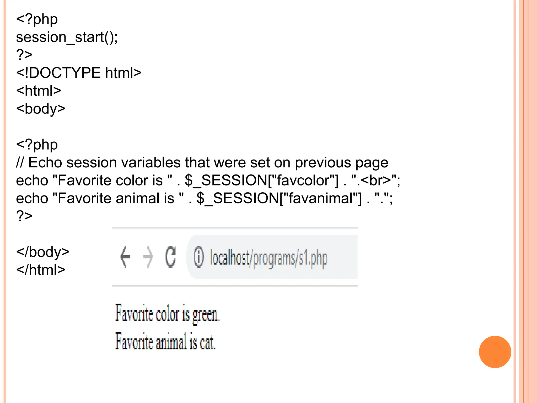 <?php
session_start();
?>
<!DOCTYPE html>
<html>
<body>
<?php
// Echo session variables that were set on previous page
echo "Favorite color is " . $_SESSION["favcolor"] . ".<br>";
echo "Favorite animal is " . $_SESSION["favanimal"] . ".";
?>
</body>
</html>
 