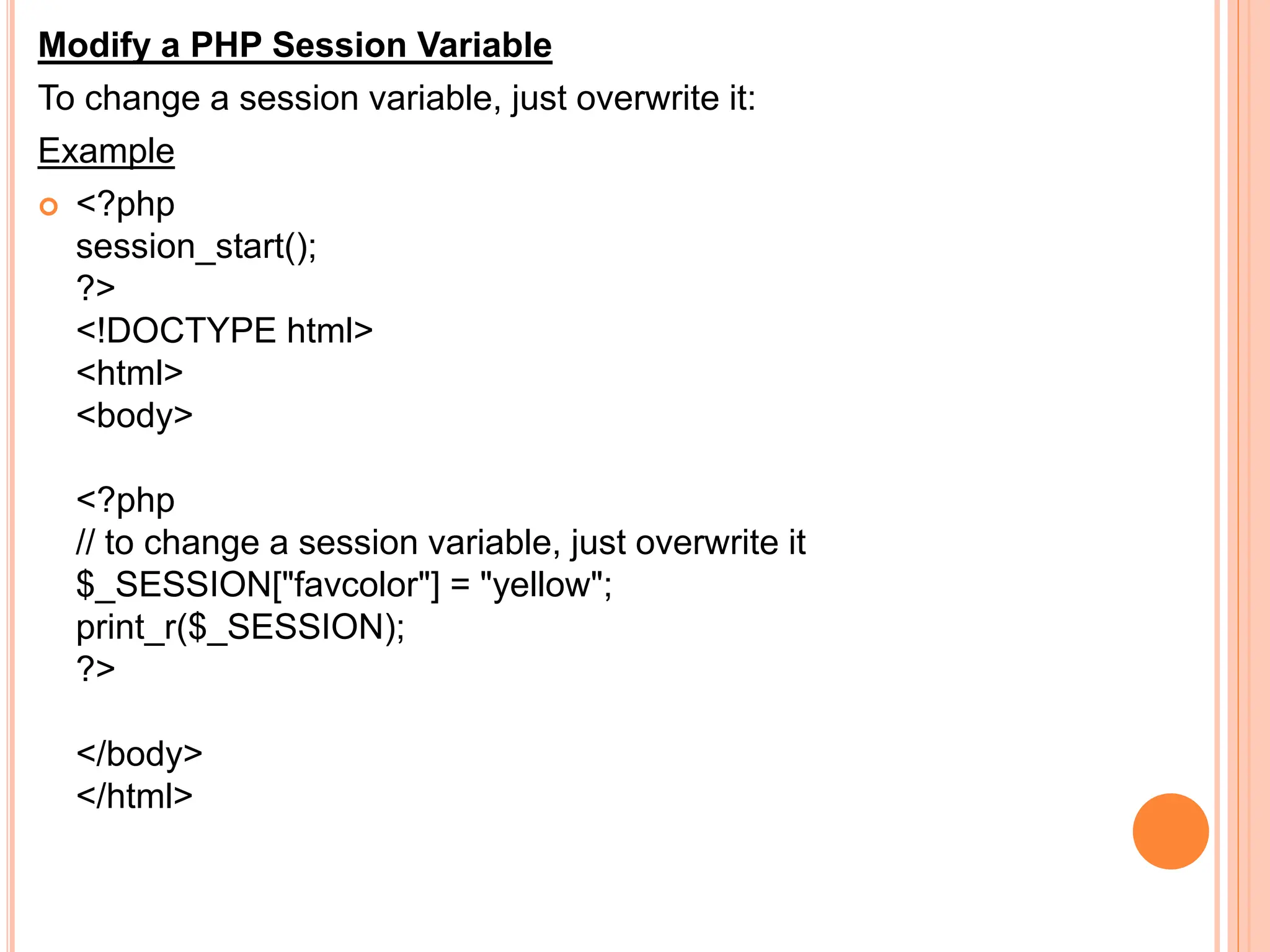 Modify a PHP Session Variable
To change a session variable, just overwrite it:
Example
 <?php
session_start();
?>
<!DOCTYPE html>
<html>
<body>
<?php
// to change a session variable, just overwrite it
$_SESSION["favcolor"] = "yellow";
print_r($_SESSION);
?>
</body>
</html>
 