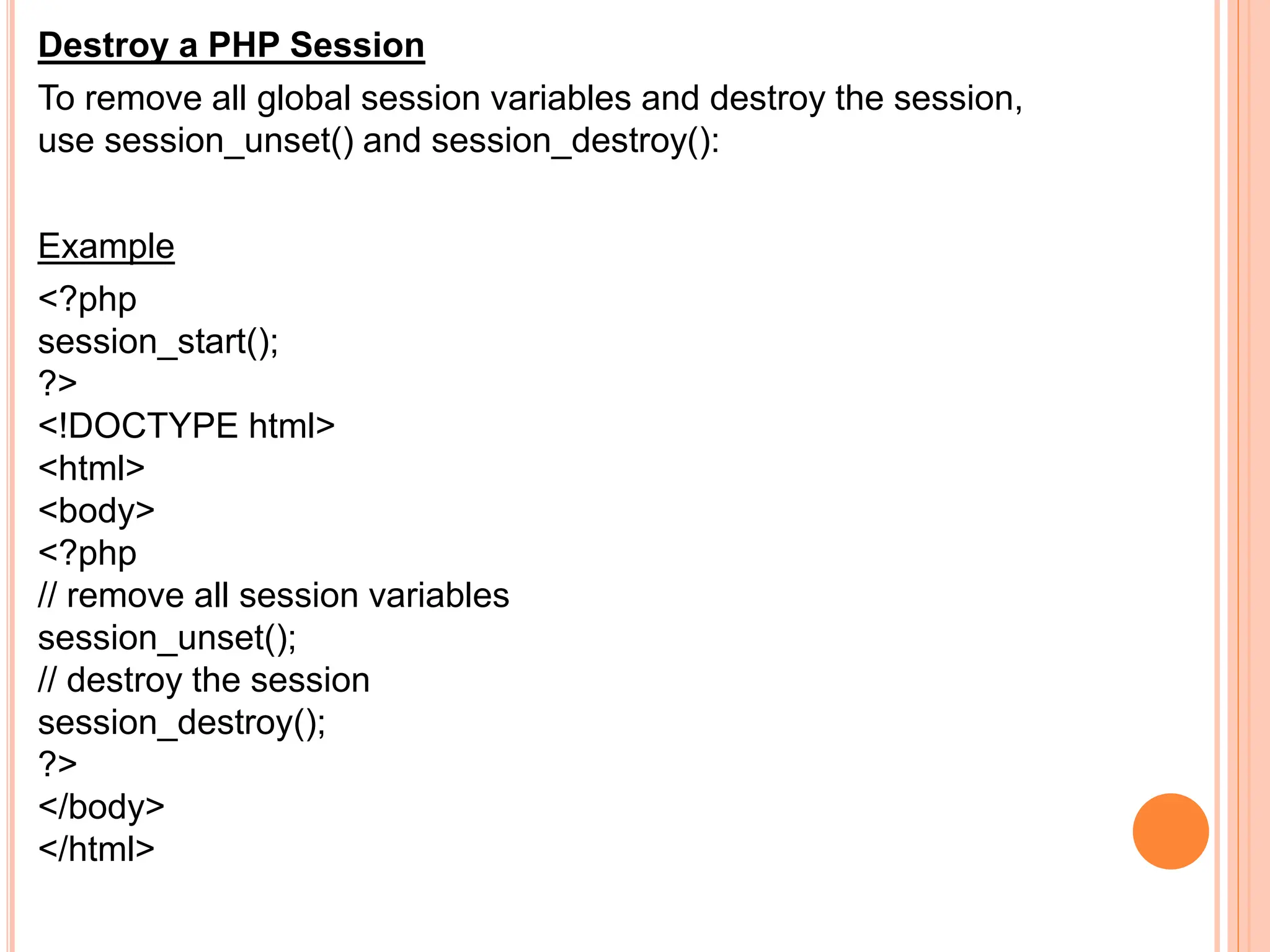 Destroy a PHP Session
To remove all global session variables and destroy the session,
use session_unset() and session_destroy():
Example
<?php
session_start();
?>
<!DOCTYPE html>
<html>
<body>
<?php
// remove all session variables
session_unset();
// destroy the session
session_destroy();
?>
</body>
</html>
 