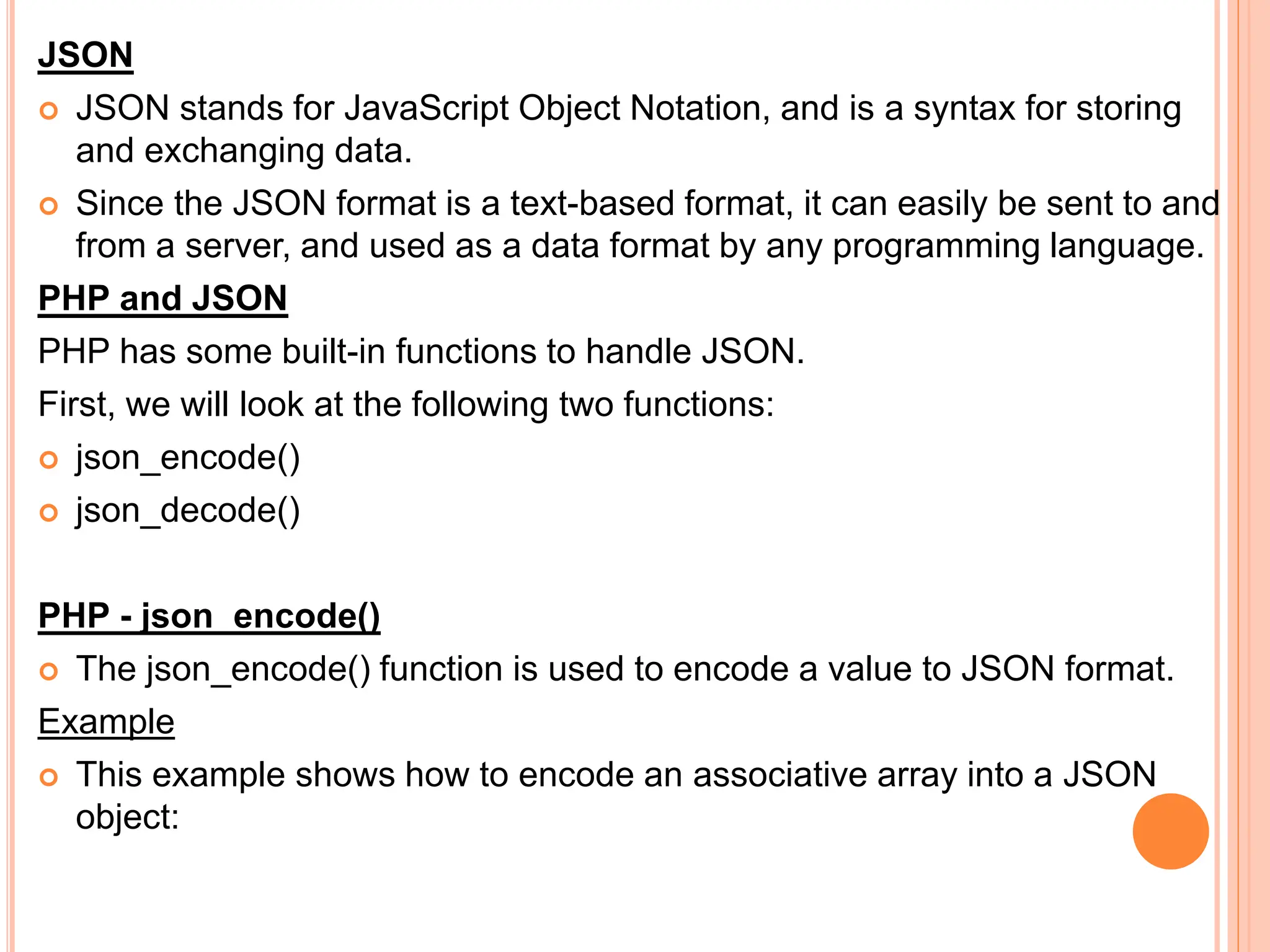 JSON
 JSON stands for JavaScript Object Notation, and is a syntax for storing
and exchanging data.
 Since the JSON format is a text-based format, it can easily be sent to and
from a server, and used as a data format by any programming language.
PHP and JSON
PHP has some built-in functions to handle JSON.
First, we will look at the following two functions:
 json_encode()
 json_decode()
PHP - json_encode()
 The json_encode() function is used to encode a value to JSON format.
Example
 This example shows how to encode an associative array into a JSON
object:
 
