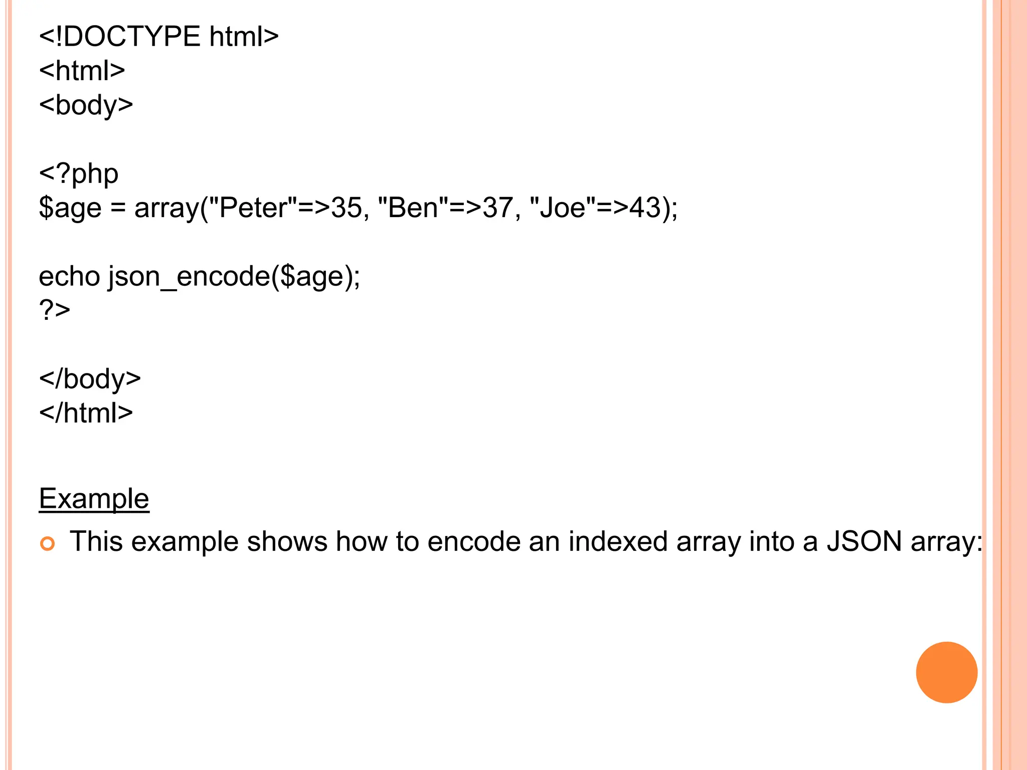 <!DOCTYPE html>
<html>
<body>
<?php
$age = array("Peter"=>35, "Ben"=>37, "Joe"=>43);
echo json_encode($age);
?>
</body>
</html>
Example
 This example shows how to encode an indexed array into a JSON array:
 