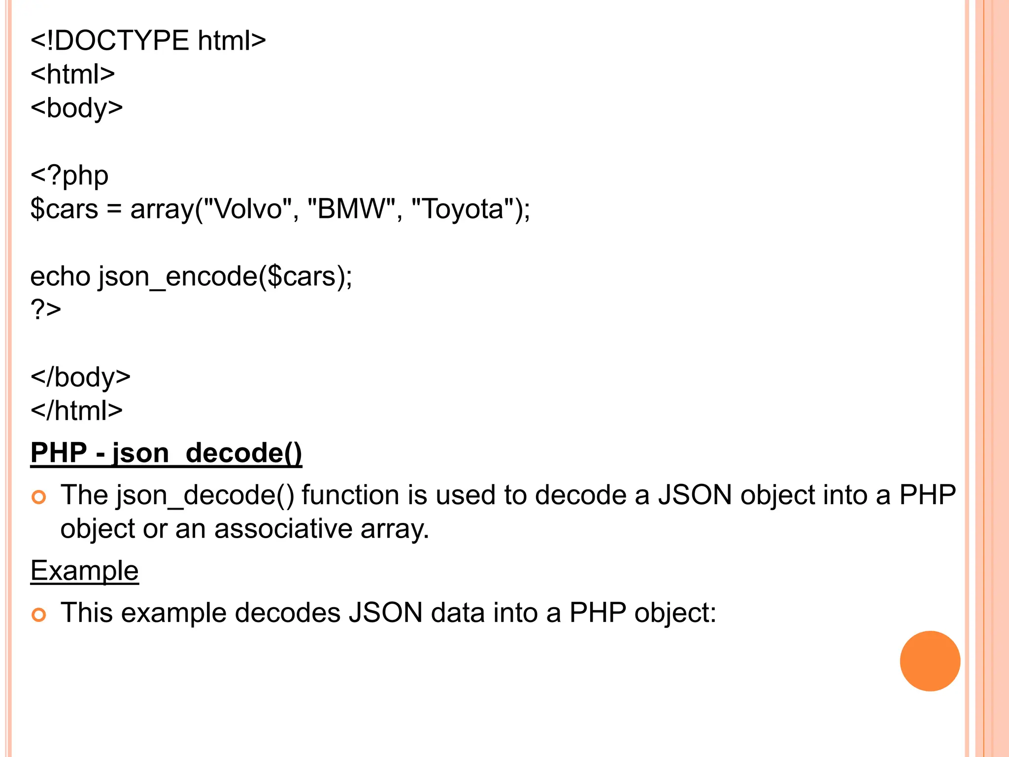 <!DOCTYPE html>
<html>
<body>
<?php
$cars = array("Volvo", "BMW", "Toyota");
echo json_encode($cars);
?>
</body>
</html>
PHP - json_decode()
 The json_decode() function is used to decode a JSON object into a PHP
object or an associative array.
Example
 This example decodes JSON data into a PHP object:
 