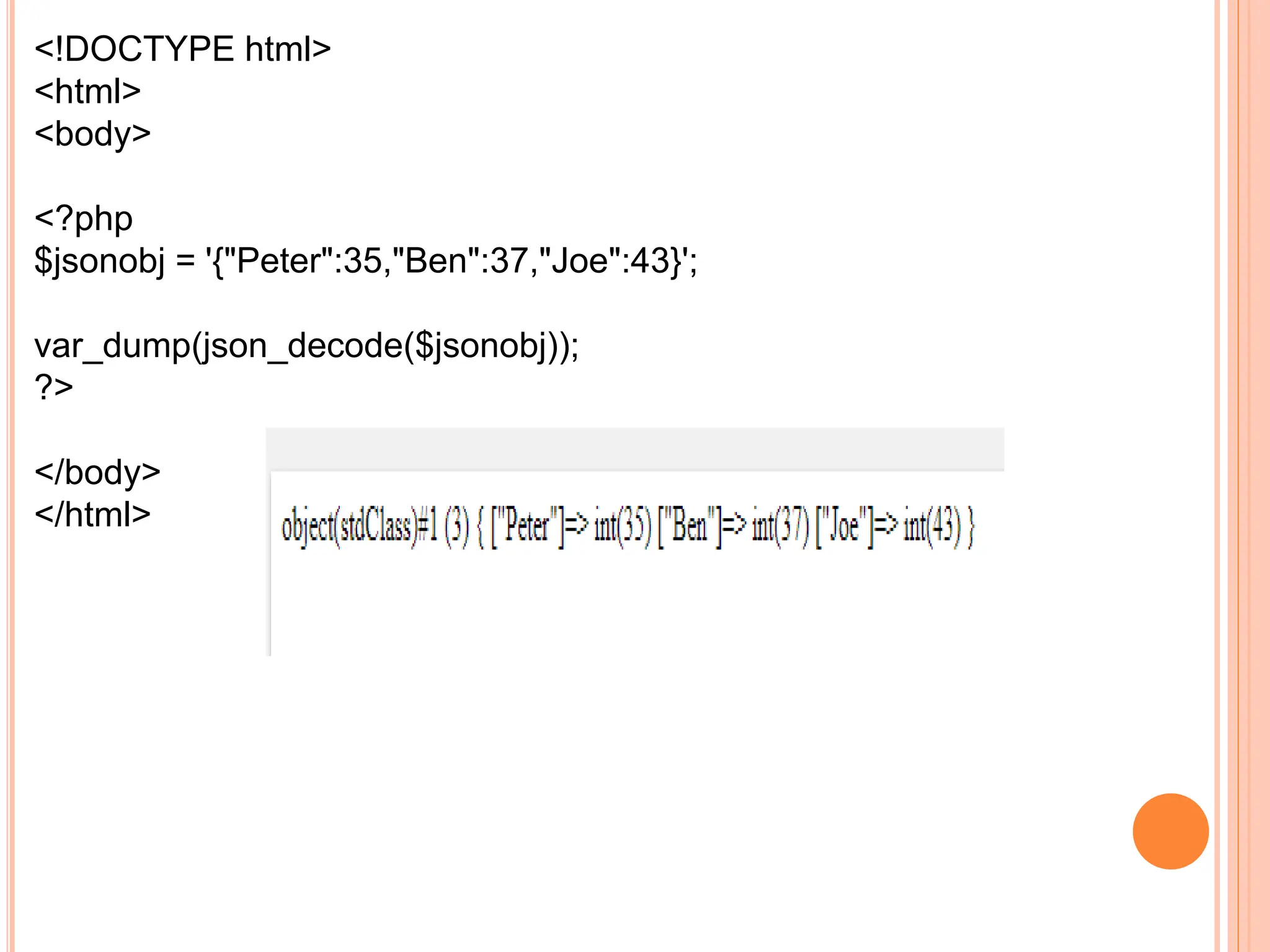 <!DOCTYPE html>
<html>
<body>
<?php
$jsonobj = '{"Peter":35,"Ben":37,"Joe":43}';
var_dump(json_decode($jsonobj));
?>
</body>
</html>
 