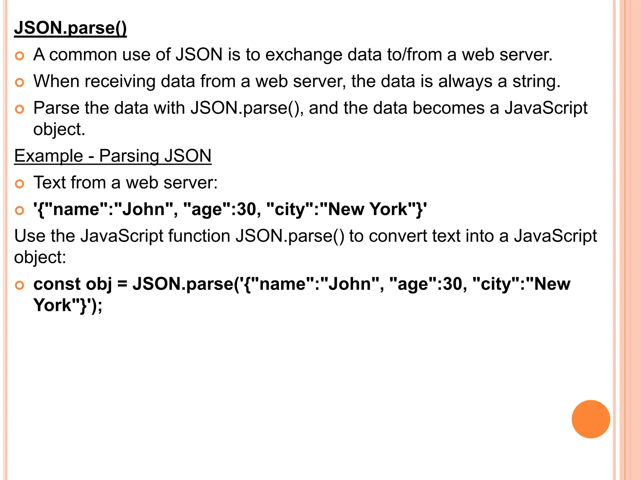 JSON.parse()
 A common use of JSON is to exchange data to/from a web server.
 When receiving data from a web server, the data is always a string.
 Parse the data with JSON.parse(), and the data becomes a JavaScript
object.
Example - Parsing JSON
 Text from a web server:
 '{"name":"John", "age":30, "city":"New York"}'
Use the JavaScript function JSON.parse() to convert text into a JavaScript
object:
 const obj = JSON.parse('{"name":"John", "age":30, "city":"New
York"}');
 
