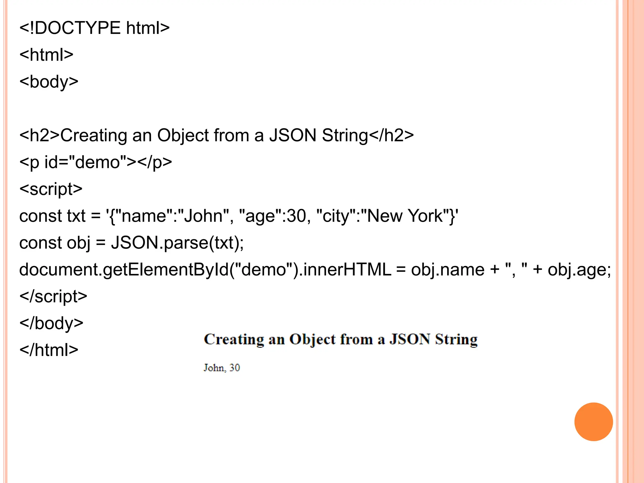 <!DOCTYPE html>
<html>
<body>
<h2>Creating an Object from a JSON String</h2>
<p id="demo"></p>
<script>
const txt = '{"name":"John", "age":30, "city":"New York"}'
const obj = JSON.parse(txt);
document.getElementById("demo").innerHTML = obj.name + ", " + obj.age;
</script>
</body>
</html>
 