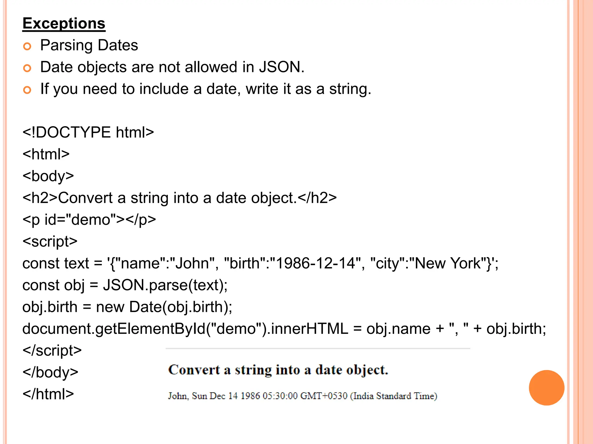 Exceptions
 Parsing Dates
 Date objects are not allowed in JSON.
 If you need to include a date, write it as a string.
<!DOCTYPE html>
<html>
<body>
<h2>Convert a string into a date object.</h2>
<p id="demo"></p>
<script>
const text = '{"name":"John", "birth":"1986-12-14", "city":"New York"}';
const obj = JSON.parse(text);
obj.birth = new Date(obj.birth);
document.getElementById("demo").innerHTML = obj.name + ", " + obj.birth;
</script>
</body>
</html>
 