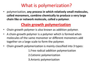 What is polymerization?
• polymerization, any process in which relatively small molecules,
called monomers, combine chemically to produce a very large
chain like or network molecule, called a polymer.
Chain growth polymerization
• Chain growth polymer is also known as addition polymer.
• A chain-growth polymer is a polymer which is formed when
molecules of the same monomer or different monomers add
together on a large scale to form the polymer.
• Chain growth polymerization is mainly classified into 3 types:
1.Free radical addition polymerization
2.Cationic polymerization
3.Anionic polymerization
 