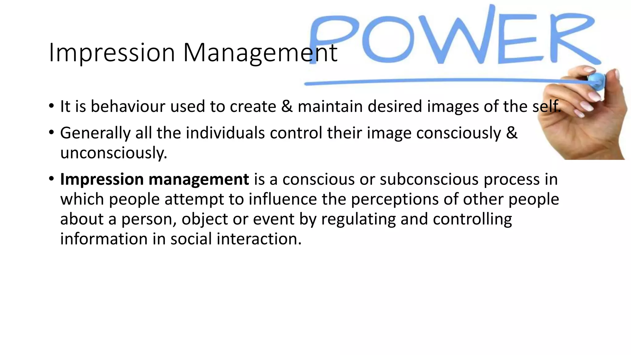 Impression Management
• It is behaviour used to create & maintain desired images of the self.
• Generally all the individuals control their image consciously &
unconsciously.
• Impression management is a conscious or subconscious process in
which people attempt to influence the perceptions of other people
about a person, object or event by regulating and controlling
information in social interaction.
 