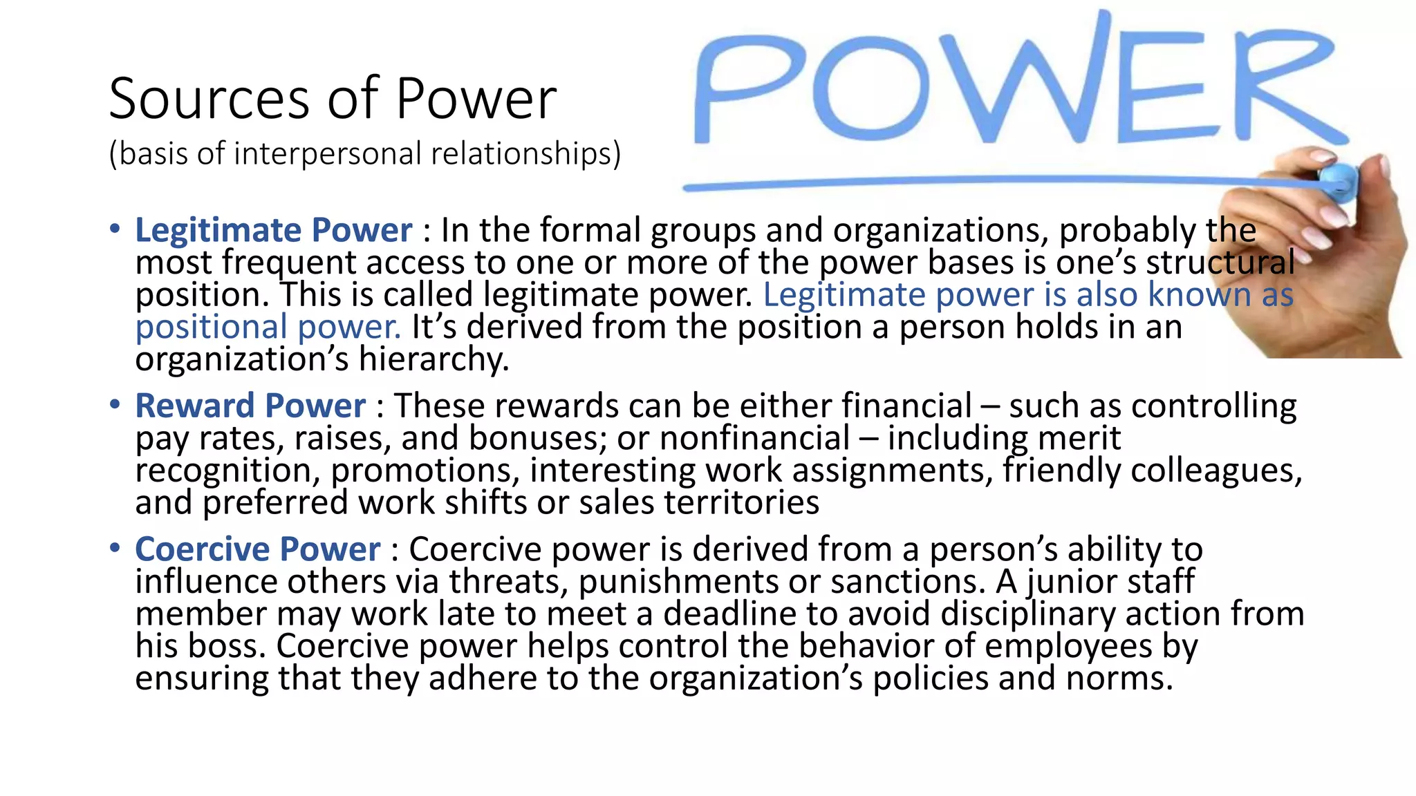 • Legitimate Power : In the formal groups and organizations, probably the
most frequent access to one or more of the power bases is one’s structural
position. This is called legitimate power. Legitimate power is also known as
positional power. It’s derived from the position a person holds in an
organization’s hierarchy.
• Reward Power : These rewards can be either financial – such as controlling
pay rates, raises, and bonuses; or nonfinancial – including merit
recognition, promotions, interesting work assignments, friendly colleagues,
and preferred work shifts or sales territories
• Coercive Power : Coercive power is derived from a person’s ability to
influence others via threats, punishments or sanctions. A junior staff
member may work late to meet a deadline to avoid disciplinary action from
his boss. Coercive power helps control the behavior of employees by
ensuring that they adhere to the organization’s policies and norms.
Sources of Power
(basis of interpersonal relationships)
 