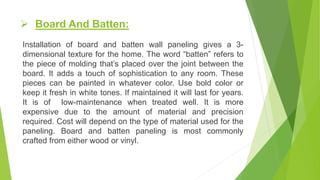  Board And Batten:
Installation of board and batten wall paneling gives a 3-
dimensional texture for the home. The word “batten” refers to
the piece of molding that’s placed over the joint between the
board. It adds a touch of sophistication to any room. These
pieces can be painted in whatever color. Use bold color or
keep it fresh in white tones. If maintained it will last for years.
It is of low-maintenance when treated well. It is more
expensive due to the amount of material and precision
required. Cost will depend on the type of material used for the
paneling. Board and batten paneling is most commonly
crafted from either wood or vinyl.
 
