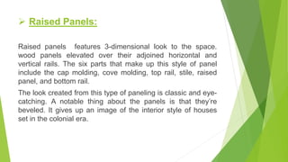  Raised Panels:
Raised panels features 3-dimensional look to the space.
wood panels elevated over their adjoined horizontal and
vertical rails. The six parts that make up this style of panel
include the cap molding, cove molding, top rail, stile, raised
panel, and bottom rail.
The look created from this type of paneling is classic and eye-
catching. A notable thing about the panels is that they’re
beveled. It gives up an image of the interior style of houses
set in the colonial era.
 