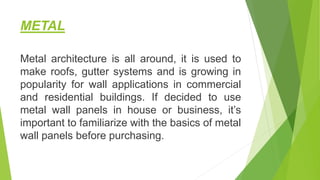 METAL
Metal architecture is all around, it is used to
make roofs, gutter systems and is growing in
popularity for wall applications in commercial
and residential buildings. If decided to use
metal wall panels in house or business, it’s
important to familiarize with the basics of metal
wall panels before purchasing.
 
