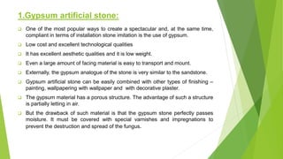 1.Gypsum artificial stone:
 One of the most popular ways to create a spectacular and, at the same time,
compliant in terms of installation stone imitation is the use of gypsum.
 Low cost and excellent technological qualities
 It has excellent aesthetic qualities and it is low weight.
 Even a large amount of facing material is easy to transport and mount.
 Externally, the gypsum analogue of the stone is very similar to the sandstone.
 Gypsum artificial stone can be easily combined with other types of finishing –
painting, wallpapering with wallpaper and with decorative plaster.
 The gypsum material has a porous structure. The advantage of such a structure
is partially letting in air.
 But the drawback of such material is that the gypsum stone perfectly passes
moisture. It must be covered with special varnishes and impregnations to
prevent the destruction and spread of the fungus.
 