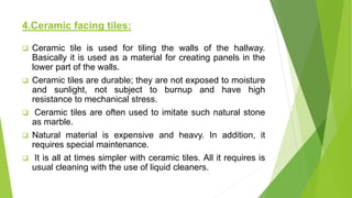 4.Ceramic facing tiles:
 Ceramic tile is used for tiling the walls of the hallway.
Basically it is used as a material for creating panels in the
lower part of the walls.
 Ceramic tiles are durable; they are not exposed to moisture
and sunlight, not subject to burnup and have high
resistance to mechanical stress.
 Ceramic tiles are often used to imitate such natural stone
as marble.
 Natural material is expensive and heavy. In addition, it
requires special maintenance.
 It is all at times simpler with ceramic tiles. All it requires is
usual cleaning with the use of liquid cleaners.
 