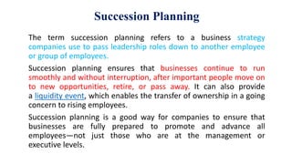 Succession Planning
The term succession planning refers to a business strategy
companies use to pass leadership roles down to another employee
or group of employees.
Succession planning ensures that businesses continue to run
smoothly and without interruption, after important people move on
to new opportunities, retire, or pass away. It can also provide
a liquidity event, which enables the transfer of ownership in a going
concern to rising employees.
Succession planning is a good way for companies to ensure that
businesses are fully prepared to promote and advance all
employees—not just those who are at the management or
executive levels.
 