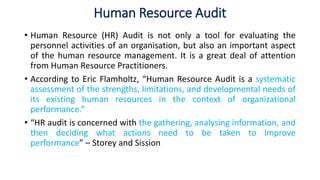 Human Resource Audit
• Human Resource (HR) Audit is not only a tool for evaluating the
personnel activities of an organisation, but also an important aspect
of the human resource management. It is a great deal of attention
from Human Resource Practitioners.
• According to Eric Flamholtz, “Human Resource Audit is a systematic
assessment of the strengths, limitations, and developmental needs of
its existing human resources in the context of organizational
performance.”
• “HR audit is concerned with the gathering, analysing information, and
then deciding what actions need to be taken to improve
performance” – Storey and Sission
 
