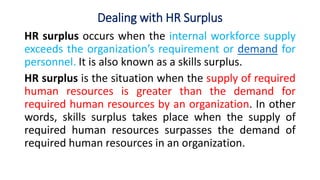 Dealing with HR Surplus
HR surplus occurs when the internal workforce supply
exceeds the organization’s requirement or demand for
personnel. It is also known as a skills surplus.
HR surplus is the situation when the supply of required
human resources is greater than the demand for
required human resources by an organization. In other
words, skills surplus takes place when the supply of
required human resources surpasses the demand of
required human resources in an organization.
 