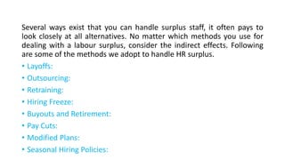 Several ways exist that you can handle surplus staff, it often pays to
look closely at all alternatives. No matter which methods you use for
dealing with a labour surplus, consider the indirect effects. Following
are some of the methods we adopt to handle HR surplus.
• Layoffs:
• Outsourcing:
• Retraining:
• Hiring Freeze:
• Buyouts and Retirement:
• Pay Cuts:
• Modified Plans:
• Seasonal Hiring Policies:
 