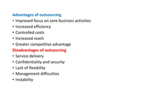 Advantages of outsourcing
• Improved focus on core business activities
• Increased efficiency
• Controlled costs
• Increased reach
• Greater competitive advantage
Disadvantages of outsourcing
• Service delivery
• Confidentiality and security
• Lack of flexibility
• Management difficulties
• Instability
 
