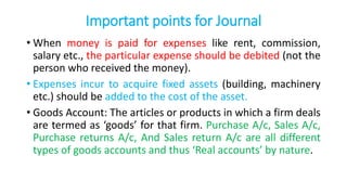 Important points for Journal
• When money is paid for expenses like rent, commission,
salary etc., the particular expense should be debited (not the
person who received the money).
• Expenses incur to acquire fixed assets (building, machinery
etc.) should be added to the cost of the asset.
• Goods Account: The articles or products in which a firm deals
are termed as ‘goods’ for that firm. Purchase A/c, Sales A/c,
Purchase returns A/c, And Sales return A/c are all different
types of goods accounts and thus ‘Real accounts’ by nature.
 