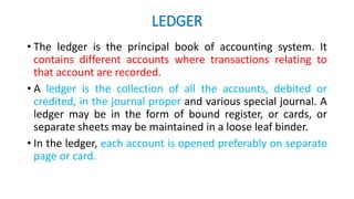 LEDGER
• The ledger is the principal book of accounting system. It
contains different accounts where transactions relating to
that account are recorded.
• A ledger is the collection of all the accounts, debited or
credited, in the journal proper and various special journal. A
ledger may be in the form of bound register, or cards, or
separate sheets may be maintained in a loose leaf binder.
• In the ledger, each account is opened preferably on separate
page or card.
 
