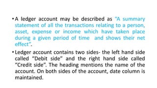 • A ledger account may be described as “A summary
statement of all the transactions relating to a person,
asset, expense or income which have taken place
during a given period of time and shows their net
effect”.
• Ledger account contains two sides- the left hand side
called “Debit side” and the right hand side called
“Credit side”. The heading mentions the name of the
account. On both sides of the account, date column is
maintained.
 