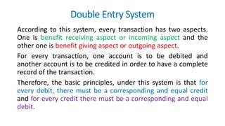 Double Entry System
According to this system, every transaction has two aspects.
One is benefit receiving aspect or incoming aspect and the
other one is benefit giving aspect or outgoing aspect.
For every transaction, one account is to be debited and
another account is to be credited in order to have a complete
record of the transaction.
Therefore, the basic principles, under this system is that for
every debit, there must be a corresponding and equal credit
and for every credit there must be a corresponding and equal
debit.
 