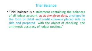 Trial Balance
• “Trial balance is a statement containing the balances
of all ledger account, as at any given date, arranged in
the form of debit and credit columns placed side by
side and prepared with the object of checking the
arithmetic accuracy of ledger postings”
 