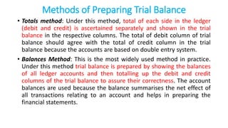 Methods of Preparing Trial Balance
• Totals method: Under this method, total of each side in the ledger
(debit and credit) is ascertained separately and shown in the trial
balance in the respective columns. The total of debit column of trial
balance should agree with the total of credit column in the trial
balance because the accounts are based on double entry system.
• Balances Method: This is the most widely used method in practice.
Under this method trial balance is prepared by showing the balances
of all ledger accounts and then totalling up the debit and credit
columns of the trial balance to assure their correctness. The account
balances are used because the balance summarises the net effect of
all transactions relating to an account and helps in preparing the
financial statements.
 