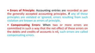 • Errors of Principle: Accounting entries are recorded as per
the generally accepted accounting principles. If any of these
principles are violated or ignored, errors resulting from such
violation are known as errors of principle.
• Compensating Errors: When two or more errors are
committed in such a way that the net effect of these errors on
the debits and credits of accounts is nil, such errors are called
compensating errors.
 