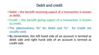 Debit and credit
• Debit – the benefit receiving aspect of a transaction is known
as debit.
• Credit – the benefit giving aspect of a transaction is known
as credit.
• The abbreviations ‘Dr’ for Debit and ‘Cr’ for Credit are
usually used.
• By convention, the left hand side of an account is termed as
debit side and right hand side of an account is termed as
credit side.
 
