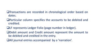 Transactions are recorded in chronological order based on
dates.
Particular column specifies the accounts to be debited and
credited.
LF represents Ledger Folio (page number in ledger).
Debit amount and Credit amount represent the amount to
be debited and credited in the entry.
All journal entries accompanied by a ‘narration’.
 