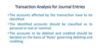 Transaction Analysis for Journal Entries
• The accounts affected by the transaction have to be
identified.
• The identified accounts should be classified as to
personal or real or nominal.
• The accounts to be debited and credited should be
decided on the basis of ‘Rules’ governing debiting and
crediting.
 