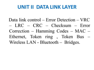 UNIT II DATA LINK LAYER
Data link control – Error Detection – VRC
– LRC – CRC – Checksum – Error
Correction – Hamming Codes – MAC –
Ethernet, Token ring , Token Bus –
Wireless LAN - Bluetooth – Bridges.
 