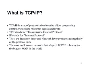 What is TCP/IP?
• TCP/IP is a set of protocols developed to allow cooperating
computers to share resources across a network
• TCP stands for “Transmission Control Protocol”
• IP stands for “Internet Protocol”
12
• IP stands for “Internet Protocol”
• They are Transport layer and Network layer protocols respectively
of the protocol suite
• The most well known network that adopted TCP/IP is Internet –
the biggest WAN in the world
 