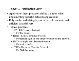• Application layer protocols define the rules when
implementing specific network applications
• Rely on the underlying layers to provide accurate and
efficient data delivery
• Typical protocols:
• FTP – File Transfer Protocol
Layer-1 Application Layer
17
• FTP – File Transfer Protocol
• For file transfer
• Telnet – Remote terminal protocol
• For remote login on any other computer on the network
• SMTP – Simple Mail Transfer Protocol
• For mail transfer
• HTTP – Hypertext Transfer Protocol
• For Web browsing
 