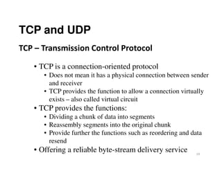 TCP and UDP
• TCP is a connection-oriented protocol
• Does not mean it has a physical connection between sender
and receiver
TCP – Transmission Control Protocol
19
and receiver
• TCP provides the function to allow a connection virtually
exists – also called virtual circuit
• TCP provides the functions:
• Dividing a chunk of data into segments
• Reassembly segments into the original chunk
• Provide further the functions such as reordering and data
resend
• Offering a reliable byte-stream delivery service
 