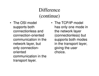 Difference
(continue)
• The OSI model
supports both
connectionless and
connection-oriented
communication in the
• The TCP/IP model
has only one mode in
the network layer
(connectionless) but
supports both modescommunication in the
network layer, but
only connection-
oriented
communication in the
transport layer.
supports both modes
in the transport layer,
giving the user
choice.
 