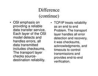 Difference
(continue)
• OSI emphasis on
providing a reliable
data transfer service,
Each layer of the OSI
model detects and
• TCP/IP treats reliability
as an end to end
Problem. The transport
layer handles all error
detection and recovery,model detects and
handles errors, all
data transmitted
includes checksums.
The transport layer
checks source-
destination reliability.
detection and recovery,
it was checksums,
acknowledgments, and
timeouts to control
transmissions and
provides end-to-end
verification.
 
