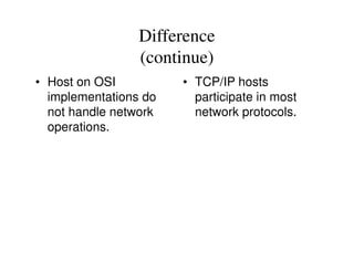 Difference
(continue)
• Host on OSI
implementations do
not handle network
operations.
• TCP/IP hosts
participate in most
network protocols.
 