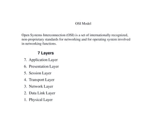 OSI Model
Open Systems Interconnection (OSI) is a set of internationally recognized,
non-proprietary standards for networking and for operating system involved
in networking functions.
7 Layers
7. Application Layer7. Application Layer
6. Presentation Layer
5. Session Layer
4. Transport Layer
3. Network Layer
2. Data Link Layer
1. Physical Layer
 
