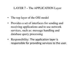 LAYER 7 – The APPLICATION Layer
• The top layer of the OSI model
• Provides a set of interfaces for sending and
receiving applications and to use network
services, such as: message handling andservices, such as: message handling and
database query processing
• Responsibility: The application layer is
responsible for providing services to the user.
 
