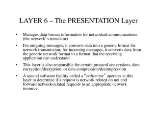 LAYER 6 – The PRESENTATION Layer
• Manages data-format information for networked communications
(the network’s translator)
• For outgoing messages, it converts data into a generic format for
network transmission; for incoming messages, it converts data from
the generic network format to a format that the receiving
application can understand
• This layer is also responsible for certain protocol conversions, data
encryption/decryption, or data compression/decompression
• A special software facility called a “redirector” operates at this
layer to determine if a request is network related on not and
forward network-related requests to an appropriate network
resource
 
