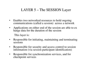 LAYER 5 – The SESSION Layer
• Enables two networked resources to hold ongoing
communications (called a session) across a network
• Applications on either end of the session are able to ex
hange data for the duration of the session
This layer is:This layer is:
• Responsible for initiating, maintaining and terminating
sessions
• Responsible for security and access control to session
information (via session participant identification)
• Responsible for synchronization services, and for
checkpoint services
 